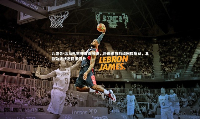 九游会-冰岛队主帅直面风波，用训练与战绩回应质疑，北欧劲旅状态稳步回升