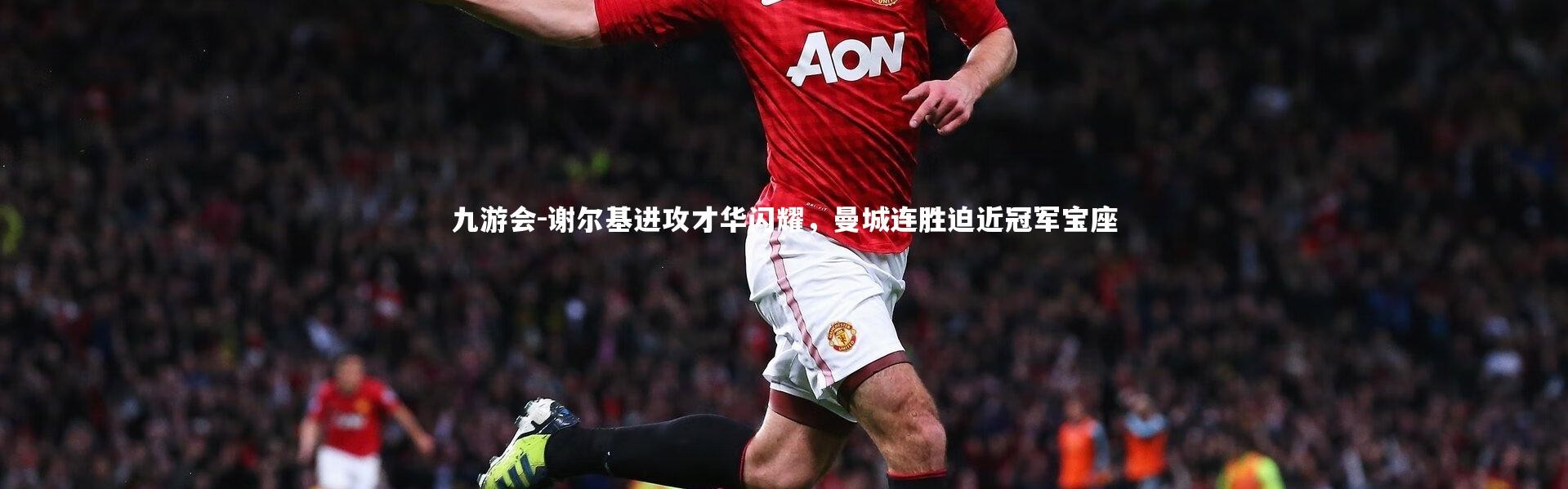 九游会-谢尔基进攻才华闪耀，曼城连胜迫近冠军宝座
