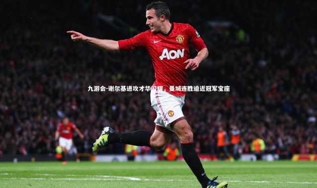 九游会-谢尔基进攻才华闪耀，曼城连胜迫近冠军宝座