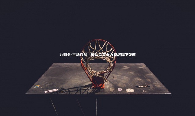 九游会-主场作战！球队誓言全力奋战捍卫荣耀