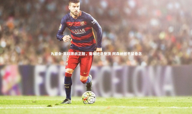 九游会-英超激战正酣，曼城绝杀登顶 阿森纳憾平留悬念