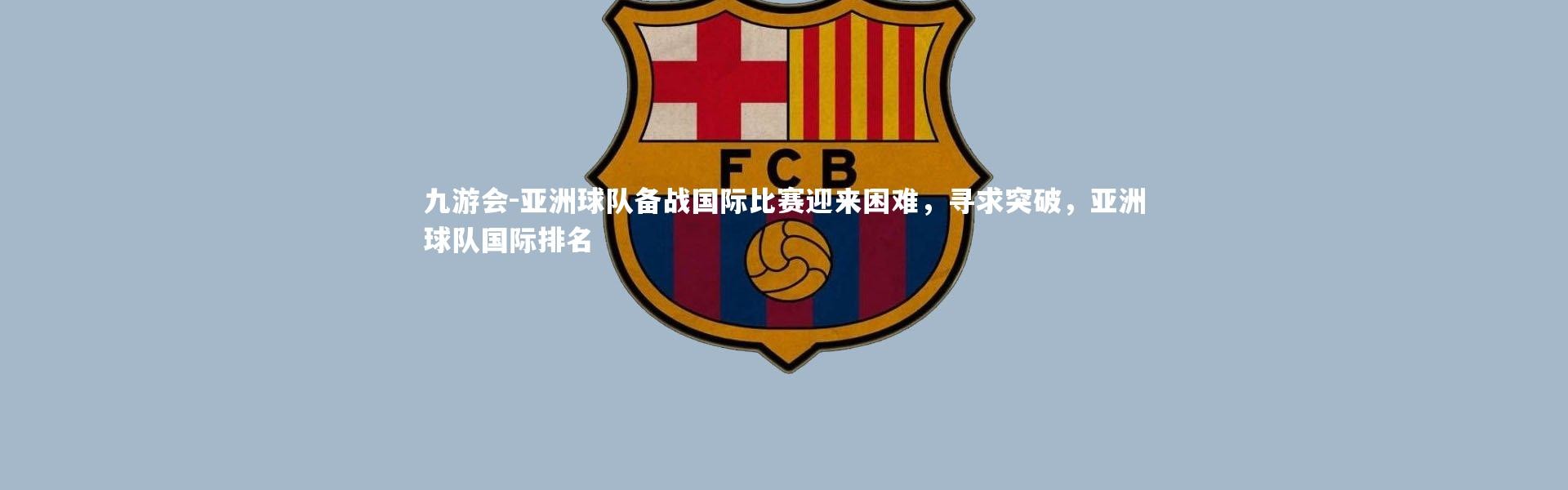 九游会-亚洲球队备战国际比赛迎来困难，寻求突破，亚洲球队国际排名