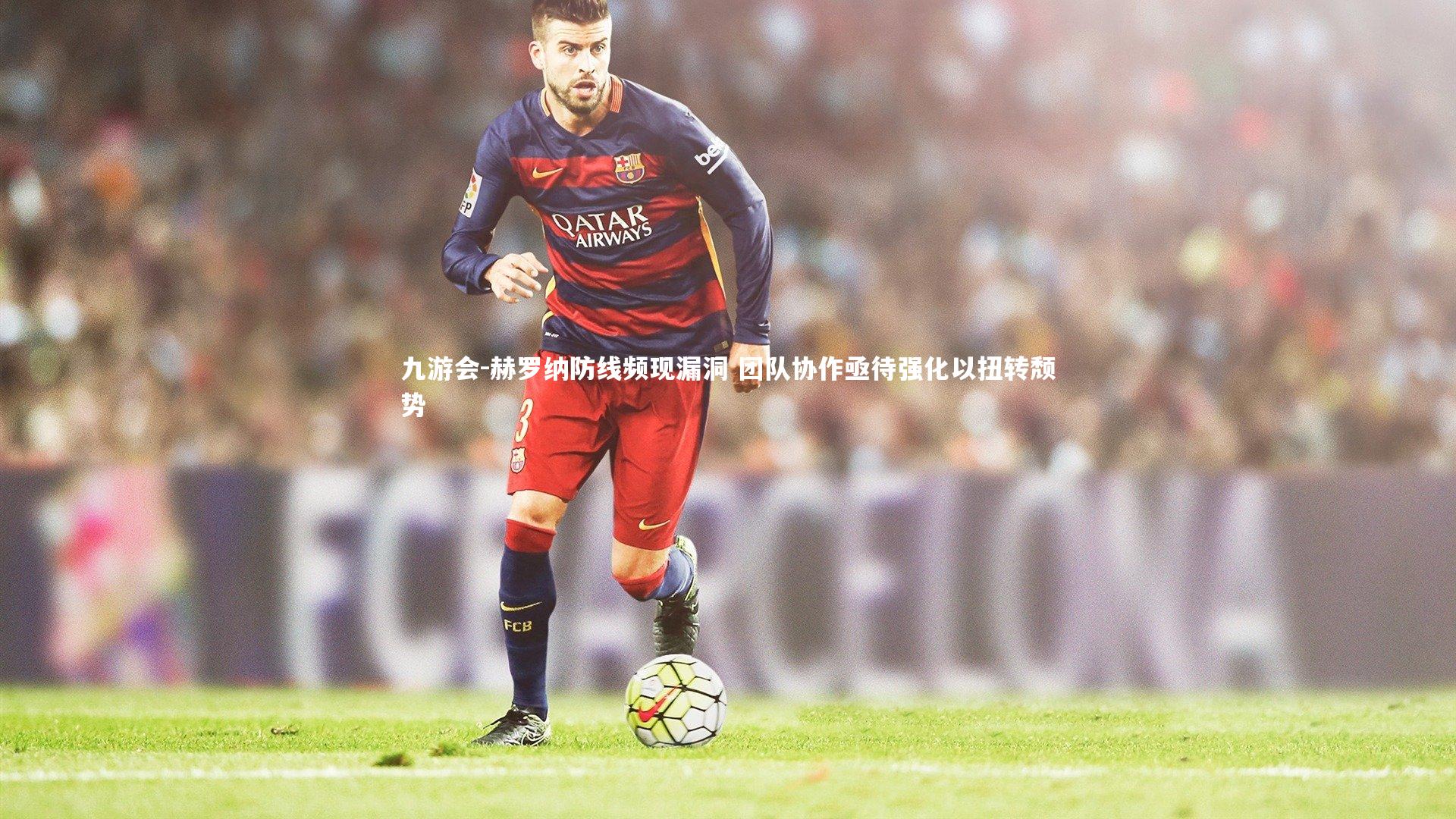 赫罗纳防线频现漏洞 团队协作亟待强化以扭转颓势